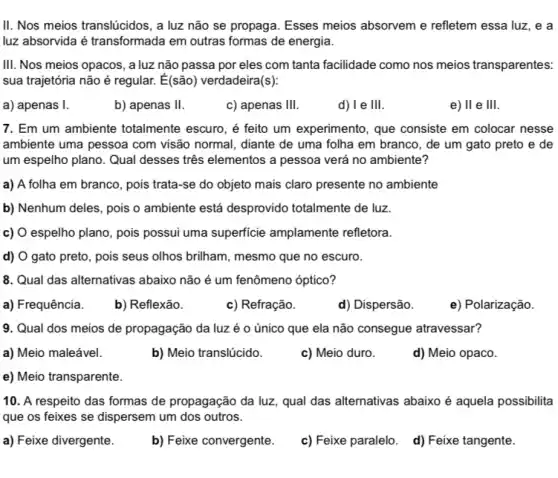 II. Nos meios translúcidos , a luz não se propaga. Esses meios absorvem e refletem essa luz, e a
luz absorvida é transformade I em outras formas de energia.
III. Nos meios opacos , a luz não passa por eles com tanta facilidade como nos meios transparentes:
sua trajetória não é regular. É(são) verdadeira (s)
a) apenas I.
b) apenas II
c) apenas III.
d) I e III.
e) II e III.
7. Em um ambiente totalmente escuro, é feito um experimento, que consiste em colocar nesse
ambiente uma pessoa com visão normal, diante de uma folha em branco , de um gato preto e de
um espelho plano. Qual desses três elementos a pessoa verá no ambiente?
a) A folha em branco, pois trata-se do objeto mais claro presente no ambiente
b) Nenhum deles, pois o ambiente está desprovido totalmente de luz.
c) O espelho plano , pois possui uma superficie amplamente refletora.
d) O gato preto , pois seus olhos brilham mesmo que no escuro.
8. Qual das alternativas abaixo não é um fenômeno óptico?
a) Frequência.
b) Reflexão.
c) Refração.
d) Dispersão.
e) Polarização.
9. Qual dos meios de propagação da luz é o único que ela não consegue atravessar?
a) Meio maleável.
b) Meio translúcido.
c) Meio duro.
d) Meio opaco.
e) Meio transparente.
10. A respeito das formas de propagação da luz, qual das alternativas abaixo é aquela possibilita
que os feixes se dispersem um dos outros.
a) Feixe divergente.
b) Feixe convergente.
c) Feixe paralelo. d)Feixe tangente.