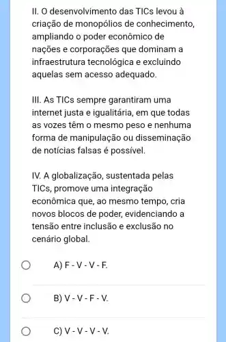 II. O desenvolvim ento das TICs levou à
criação de monopólios de conhecimento,
ampliando o poder econômico de
nações e corporações que dominam a
infraestrutura tecnológica e excluindo
aquelas sem acesso adequado.
III. As TICs sempre garantiram uma
internet justa e igualitária, em que todas
as vozes têm o mesmo peso e nenhuma
forma de manipulação ou disseminação
de notícias falsas é possivel
IV. A globalização , sustentada pelas
TICs, promove uma integração
econômica que , ao mesmo tempo , cria
novos blocos de poder,evidenciando a
tensão entre inclusão e exclusão no
cenário global.
A)F-V-V - F.
B)V-V-F - V.
C) V-V-V-V.