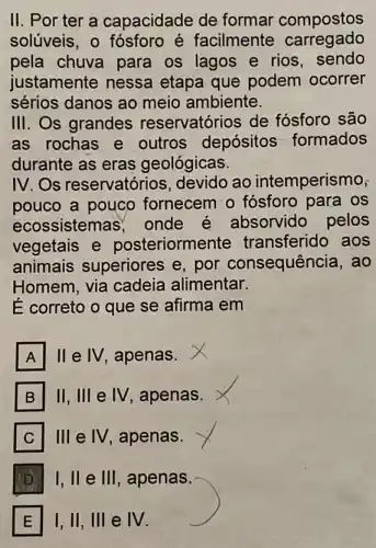 II. Por ter a capacidade de formar compostos
solúveis, 0 fósforo é facilmente carregado
pela chuva para os lagos e rios , sendo
justamente nessa etapa que podem ocorrer
sérios danos ao meio ambiente.
III. Os grandes reservatórios de fósforo são
as rochas e outros depósitos formados
durante as eras geológicas.
IV.Os reservatórios , devido ao intemperismo,
pouco a pouco fornecem o fósforo para os
ecossistemas onde é absorvido pelos
vegetais e posteriorme nte transferido aos
animais superiores e, por consequência, ao
Homem, via cadeia alimentar.
É correto o que se afirma em
A II e IV, apenas.
B II, III e IV, apenas. B
C 111 e IV, apenas. C
D I, ll e 111 , apenas. D.
E I, II, III e M E