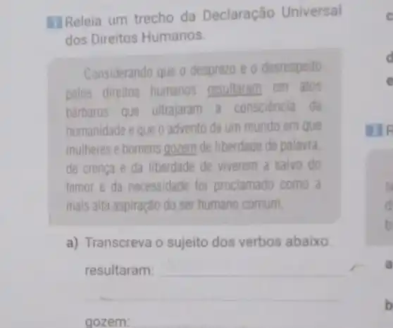 II Releia um trecho da Declaração Universal
dos Direitos Humanos.
Considerando que o desprezo e o desrespeito
pelos direitos humanos resultaram em atos
barbaros que ultrajaram a consciência da
humanidade e que o advento de um mundo em que
mulheres e homens gozem de liberdade de palavra.
de crença e da liberdade de viverem a salvo do
temor e da necessidade foi proclamado como a
mais alta aspiração do ser humano comum,
a) Transcreva o sujeito dos verbos abaixo.
__
__
s
d
b