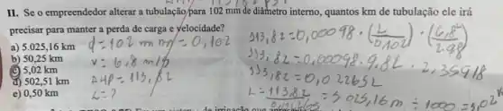 II. Se o empreendedor alterar a tubulação/para 102 mm de diâmetro interno, quantos km de tubulação ele irá
precisar para manter a perda de carga e yelocidade?
a) 5.025,16 km
b) 50,25 km
(c) 5,02 km
d) 502,51 km
e) 0,50 km