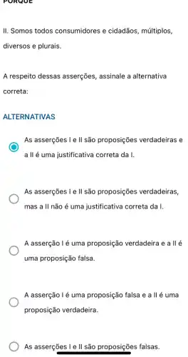 II. Somos todos consumidores e cidadãos, múltiplos,
diversos e plurais.
A respeito dessas asserções, assinale a alternativa
correta:
ALTERNATIVAS
As asserções I e II são proposições verdadeiras e
a II é uma justificativa correta da I.
As asserções I e ll são proposições verdadeiras
mas a II não é uma justificativa correta da I.
A asserção l é uma proposição verdadeira e a ll é
uma proposição falsa.
A asserção l é uma proposição falsa e a II é uma
proposição verdadeira.
As asserçes I e II são proposições falsas.