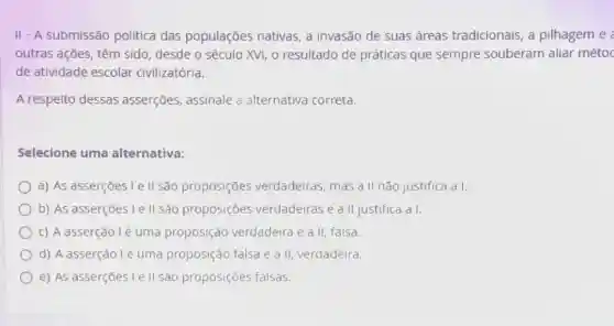 II - A submissão política das populações nativas, a invasão de suas áreas tradicionais, a pilhagem e
outras ações, têm sido, desde o século XVI, o resultado de práticas que sempre souberam aliar métoc
de atividade escolar civilizatória.
A respeito dessas asserções, assinale a alternativa correta.
Selecione uma alternativa:
a) As asserçōes le II são proposições verdadeiras, mas a II não justifica a I.
b) As asserçōes Le II são proposiçōes verdadeiras e a II justifica a I.
c) A asserção lé uma proposição verdadeira e a II falsa.
d) A asserção lẻ uma proposição falsa e a II, verdadeira.
e) As asserçoes I e II sao proposições falsas.