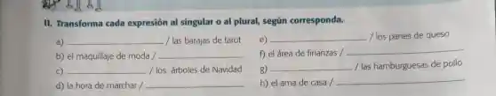 II. Transforma cada expresión al singular o al plural,según corresponda.
a) __ / las barajas de tarot
e) __ / los panes de queso
b) el maquillaje de moda /
__
f) el área de finanzas /
__
C) __ /los árboles de Navidad
g) __ / las hamburguesas de pollo
d) la hora de marchar / __
h) el ama de casa /
__