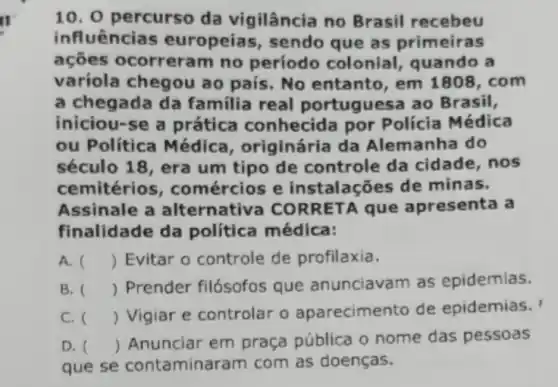 II
10. 0 percurso da vigilância no Brasil recebeu
influências europeias, sendo que as primeiras
ações ocorreral n no período colonial, quando a
variola chegou ao pais. No entanto , em 1808, com
a chegada da família real portuguesa ao Brasil,
iniciou-se a prática conhecida por Policia Médica
ou Politica Médica , originária da Alemanha do
século 18, era um tipo de controle da cidade, nos
cemitérios , comércios e instalações de minas.
Assinale a alternativa COR RETA que apresenta a
finalidade da política médica:
A. () Evitar o controle de profilaxia.
B. ()
 Prender filósofos que anunciavam as epidemias.
C. ()
 Vigiar e controlar o aparecimento de epidemias.
D. ()
 Anunciar em praça pública o nome das pessoas
que se contaminar am com as doenças.