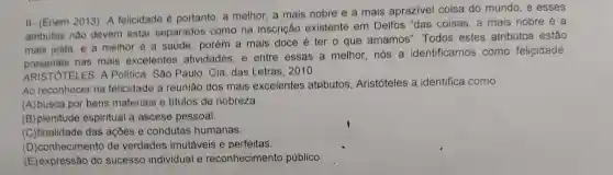 II-(Enem 2013) A felicidade 6 portanto, a melhor a mais nobre e a mais aprazivel coisa do mundo, e esses
atributos nào devem estar separados como na inscrição existente em Delfos "das coisas a mais nobre é a
mais justa, e a melhor é a saude ; porém a mais doce é ter o que amamos'Todos estes atributos estão
mais just nas mais excelentes atividades, e entre essas a melhor . nós a identificamos como felicidade.
ARISTOTELES. A Politica. São Paulo : Cia. das Letras, 2 ()10.
Ao reconhecer na felicidade a reunião dos mais excelentes atributos Aristóteles a identifica como
(A)busca por bens materiais e titulos de nobreza.
(B) plenitude espiritual a ascese pessoal.
(C)finalidade das açōes e condutas humanas.
(D)conhecimento de verdades imutáveis e perfeitas.
(E) expressão do sucesso individual e reconhecimento público