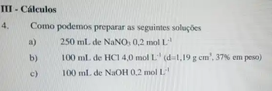 III - Cálculos
4. Como podemos preparar as seguintes soluções
a)	250 mL de NaNO_(3)0,2molL^-1
b)
HCl4,0molL^-1(d=1,19gcm^3,37% empeso)
(5)
100 mL de NaOH0,2molL^-1