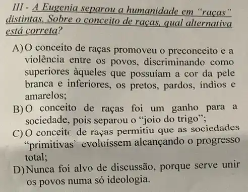 III - A Eugenia separou a humanidade em "raças"
distintas. Sobre o conceito de raças, qual alternativa
está correta?
A) O conceito de raças promoveu o preconceito e a
violência entre os povos discriminando como
superiores aqueles que possuíam a cor da pele
branca e inferiores, os pretos, pardos, indios e
amarelos;
B) 0 conceito de raças foi um ganho para a
sociedade, pois separou o "joio do trigo";
C) O conceitc de rayas permitiu que as sociedades
"primitivas" evoluissem alcançando o progresso
total;
D)Nunca foi alvo de discussão, porque serve unir
os povos numa só ideologia.