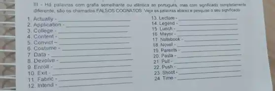 III - Há palavras com grafia semelhante ou idêntica ao portugués, mas com significado completamente
diferente, são os chamados FALSOS COGNATOS. Veja as palavras abaixo e pesquise o seu significado:
1 Actually - __
13. Lecture - __
2. Application - __
14. Legend - __
15. Lunch - __
3. College - __
16 Mayor - __
4. Content - __
17. Notebook __
5. Convict - __
18. Novel - __
6. Costume - __
7. Data - __
19. Parents __
8. Devolve - __
20. Pasta - __
9. Enroll - __
21. Pull - __
22. Push - __
10. Exit -
__
23. Shoot
__
11. Fabric -
__
24. Time -
__
12. Intend -