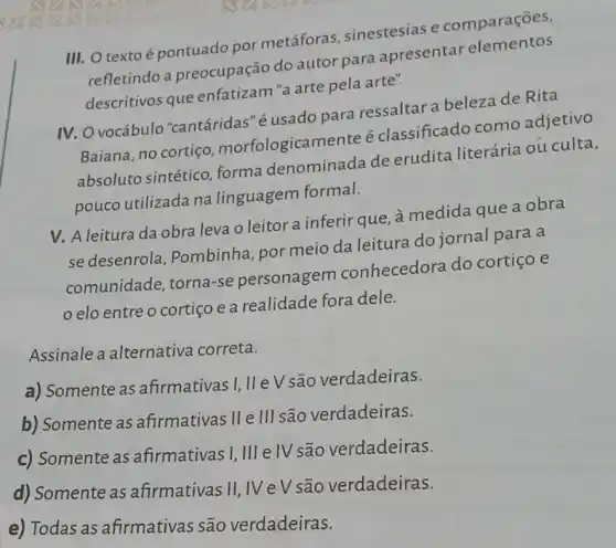 III. O texto é pontuado por metáforas sinestesias e comparações,
refletindo a preocupação do autor para apresentar elementos
descritivos que enfatizam"a arte pela arte".
IV. O vocábulo "cantáridas" é usado para ressaltar a beleza de Rita
Baiana, no cortiço morfologicamente é classificado como adjetivo
absoluto sintético forma denominada de erudita literária ou culta,
pouco utilizada na linguagem formal.
V. A leitura da obra leva o leitor a inferir que, a medida que a obra
se desenrola , Pombinha, por meio da leitura do jornal para a
comunidade, torna -se personagem conhecedora do cortiço e
elo entre o cortiço e a realidade fora dele.
Assinale a alternativa correta.
a) Somente as afirmativas I, II e V são verdadeiras.
b) Somente as afirmativas II e III são verdadeiras.
c) Somente as afirmativas I, III elV são verdadeiras.
d) Somente as afirmativas II, IV eV são verdadeiras.
e) Todas as afirmativas são verdadeiras.