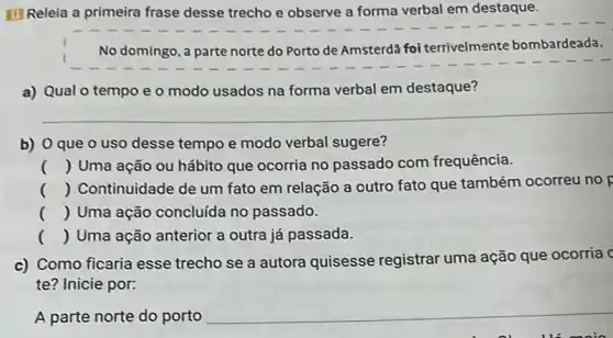 III Releia a primeira frase desse trecho e observe a forma verbal em destaque.
No domingo, a parte norte do Porto de Amsterda foi terrivelmente bombardeada.
a) Qual o tempo e o modo usados na forma verbal em destaque?
__
b) 0 que o uso desse tempo e modo verbal sugere?
() Uma ação ou hábito que ocorria no passado com frequência.
() Continuidade de um fato em relação a cutro fato que também ocorreu no p
() Uma ação concluida no passado.
() Uma ação anterior a outra já passada.
c) Como ficaria esse trecho se a autora quisesse registrar uma ação que ocorria c
te? Inicie por:
A parte norte do porto __