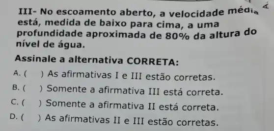 III-No escoame nto aberto, a velocida le média
está, medida de baixo para cima, a uma
profundida de aproximada de 80%  da altura do
nível de água.
Assinale a alternati va CORRE TA:
A. () As afirmativas I e III estão corretas.
B. () Somente a afirmativa III está correta.
C. () Somente a afirmativa II está correta.
D. () As afirmativas II e III estão corretas.