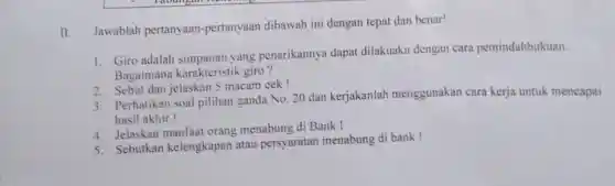 II.
Jawablah pertanyaan -pertanyaan dibawah ini dengan tepat dan benar!
1. Giro adalah yang penarikannya dapat dilakuakn dengan cara pemindahbukuan.
Bagaimana karakteristik giro?
2. Sebut dan jelaskan 5 macam cek!
3. Perhatikan soal pilihan ganda No 20 dan kerjakanlah menggunakan cara kerja untuk mencapai
hasil akhir!
4. Jelaskan manfaat orang menabung di Bank!
5. Sebutkan kelengkapan atau persyaratan menabung di bank!