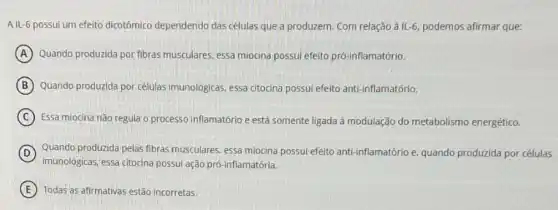 A IL-6 possui um efeito dicotômico dependendo das células que a produzem Com relação à IL-6 podemos afirmar que:
A Quando produzida por fibras musculares, essa miocina possui efeito pró-inflamatório.
B Quando produzida por células imunológicas, essa citocina possui efeito anti-inflamatório.
C Essa miocina não regula o processo inflamatório e está somente ligada à modulação do metabolismo energético.
D
imunolôgicas, essa citocina possui ação prô-inflamatória.
Quando produzida pelas fibras musculares, essa miocina possul efeito anti-inflamatório e quando produzida por células
E Todas as afirmativas estão incorretas.