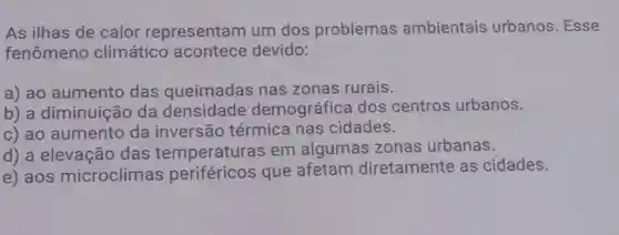 As ilhas de calor representam um dos problemas ambientais urbanos. Esse
fenômeno climático acontece devido:
a) ao aumento das queimadas nas zonas rurais.
b) a diminuição da densidade demográfica dos centros urbanos.
c) ao aumento da inversão térmica nas cidades.
d) a elevação das temperaturas em algumas zonas urbanas.
e) aos microclimas periféricos que afetam diretamente as cidades.