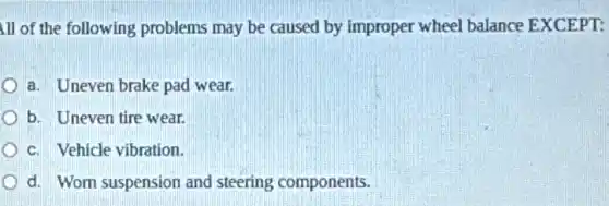 ill of the following problems may be caused by improper wheel balance EXCEPT:
a. Uneven brake pad wear.
b. Uneven tire wear.
c. Vehicle vibration.
d. Wom suspension and steering components.