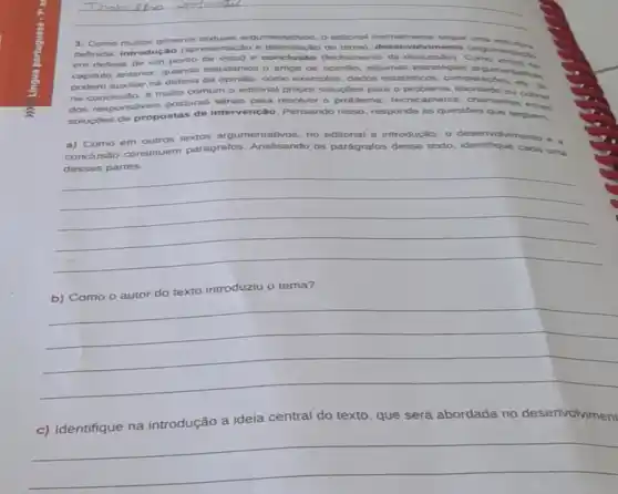 __
Ill
3. Como muitos gêneros textuais argumentativos, o editorial normalmente segue definida: introdução (apresentação e delimitaçãc edisonial, deservoivi sentur uma estrutura
em defesa de um ponto de vista) e (fechamento da discussio)Cargumentario
capitulo anterior, quando estudamos o artigo de algumas estrategias argumentations
podem auxiliar na da opinião, como exemplos, dados estatisticos, comparactes etc. 36
na e muito comum o editorial propor soluçôes para o problema abordado
dos responsáveis posturas sérias para resolver o problema Techicamente, chamamos cobras
soluçdes de propostas de intervenção. Pensando nisso, responda as questoes que seguem.
a) Como em outros textos argumentativos no editorial a introdução o deservolvmento e a
conclusão constituem parágrafos. Analisando os parágrafos desse texto, identifique cada uma
dessas partes.
__
texto introduziu o tema?
__
c) Identifique na introdução a ideia central do texto, que será abordada no desenvolviment
__