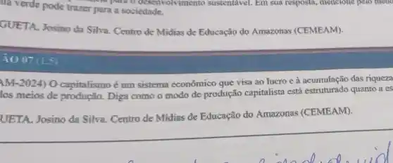 illa verde pode trazer para a sociedade.
to para o deservoivimento sustentável. Em sua resposta,mencione pelo meno
GUETA, Josino da Silva. Centro de Midias de Educação do Amazonas (CEMEAM).
4007
AM-2024) 0 capitalismo é um sistema economico que visa ao lucro e à acumulação das riqueza
los meios de produção. Diga como o modo de produção capitalista está quanto a es
UETA, Josino da Silva . Centro de Midias de Educação do Amazonas (CEMEAM).