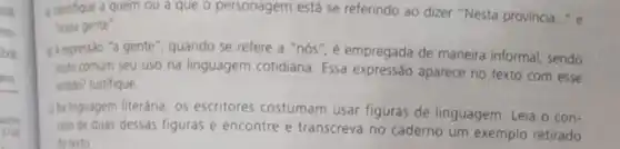 illentique a quem ou a que o personagem está se referindo ao dizer "Nesta provincia..." e
"nossa gente".
A expressao "a gente ", quando se refere a "nós", é empregada de maneira informal, sendo
muto comum seu uso na linguagem cotidiana Essa expressão aparece no texto com esse
intido? Justifique
(Na inguagem literária, os escritores costumam usar figuras de linguagem. Leia o con-
ato de duas dessas figuras e encontre e transcreva no caderno um exemplo retirado
do texto