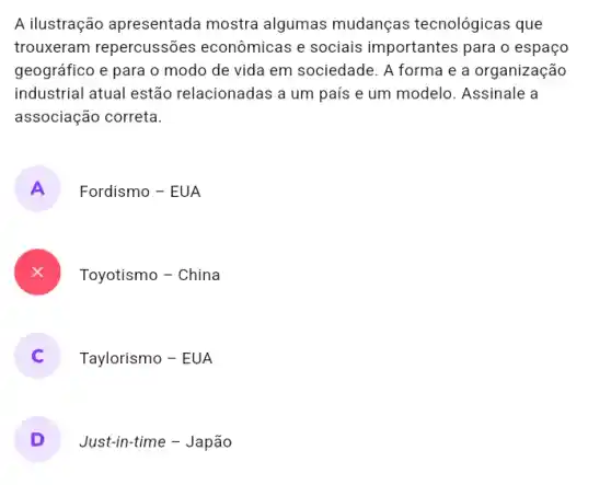 A ilustração apresentada mostra algumas mudanças tecnológicas que
trouxeram repercussões econômicas e sociais importantes para o espaço
geográfico e para o modo de vida em sociedade. A forma e a organização
industrial atual estão relacionadas a um país e um modelo. Assinale a
associação correta.
A
Fordismo - EUA
Toyotismo - China
Taylorismo - EUA
D
Just-in-time - Japão