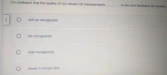 I'm confident that the quality of our recent UX improvements __ in the next feedback we receive.
will be recognized
be recognized
was recognized
weren't recognized