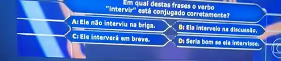 I'm qual destas frases o verbo
"Intervir" está conjugado corretamente?
A: Ele não Interviu na briga.
B: Ela Intervelo na discussáo.
C: Ele Interverá em breve.
Di Serla bom se ela Intervisse.