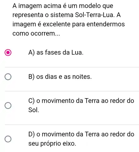 A imagem acima é um modelo que
represent a o sistema Sol-Terra -Lua. A
imagem é excelente para entendermos
como ocorrem __
A) as fases da Lua.
B) os dias e as noites.
C) 0 m ovimento da T erra ao redor do
Sol.
D) o movimento da Terra ao redor do
seu próprio eixo.