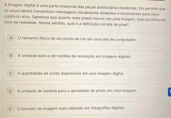 A imagem digital é uma parte essencial das peças publicitárias modernas Ela permite que
os anunciantes transmitam mensagens visualmente atraentes e envolventes para seus
públicos-alvo. Sabemos que quanto mais pixels houver em uma imagem, mais próxima ela
será da realidade. Nesse sentido, qual é a definição correta de pixel?
A O tamanho físico de um ponto de cor em uma tela de computador.
B ) A unidade básica de medida de resolução em imagens digitais.
C A quantidade de cores disponíveis em uma imagem digital.
A unidade de medida para a densidade de pixels em uma imagem. D
E O formato de imagem mais utilizado em fotografias digitais.