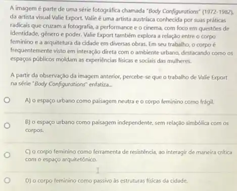 A imagem é parte de uma série fotográfica chamada "Body Configurations" (1972 -1982).
da artista visual Valie Export. Valie é uma artista austriaca conhecida por suas práticas
radicais que cruzam a fotografia, a performance e o cinema, com foco em questoes de
identidade, gênero e poder.Valie Export também explora a relação entre o corpo
feminino e a arquitetura da cidade em diversas obras. Em seu trabalho.o corpo é
frequentemente visto em interação direta com o ambiente urbano, destacando como os
espagos públicos moldam as experiéncias fisicas e sociais das mulheres.
A partir da observação da imagem anterior, percebe se que o trabalho de Valie Export
na série "Body Configurations"enfatiza.
A) o espaço urbano como paisagem neutra e o corpo feminino como frágil.
B) o espaço urbano como paisagem independente, sem relação simbólica com os
corpos.
C) o corpo feminino como ferramenta de resisténcia,ao interagir de maneira critica
com o espaço arquitetônico.
I
D) o corpo feminino como passivo as estruturas fisicas da cidade.