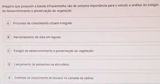 Imagens que possuem a banda infravermelha são de extrema importância para o estudo e análise do estágio
de desenvolvimento e preservação da vegetação.
A Processo de crescimento urbano irregular. A
B Derramamento de óleo em lagoas.
Estágio de desenvolvimento e preservação da vegetação
D Lançamento de poluentes na atmosfera.
E Controle do crescimento do buraco na camada de ozônio.