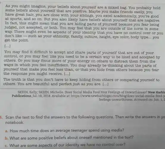 As you might imagine, your beliefs about yourself are a mixed bag.You probably hold
some beliefs about yourself that are positive . Maybe you make friends easily you
have great hair you are close with your siblings, you excel academically.you're good
at sports, and so on. But you also likely have beliefs about yourself that are negative.
In fact, this might mean that you are hiding parts of yourself because you fear being
judged, not accepted, or both .You may feel that you are outside of the norm in some
way. There might even be aspects of your identity that you have no control over or you
don't like-such as your ethnicity.family, culture , height, eye color , body type __ you
get the point.
[...]
You may find it difficult to accept and share parts of yourself that are out of your
control, or you may feel like you need to be a certain way to be liked and accepted by
others. Or you may focus more of your energy on others to distract them from the
ways in which you feel insufficient.You may already be thinking about the parts of
yourself that make you feel less than, or that you hide from others because you fear
the response you might receive. ()
The truth is that you don't have to keep hiding from others or comparing yourself to
others.You are beautiful and perfect just as you are. [...]
SKEEN, Kelly; SKEEN , Michelle. Does Social Media Feed Your Feelings of Unworthiness? New Harbir
Publications, Jul. 18 , 2018. Available at:https://www.newharbinger.com /blog/does-social-media -feed-y
feelings -unworthiness Accessed on: Jun. 1,2,2
4. Scan the text to find the answers to the following questions. Then write the answers in yo
notebook.
a. How much time does an average teenager spend using media?
b. What are some positive beliefs about oneself mentioned in the text?
c. What are some aspects of our identity we have no control over?