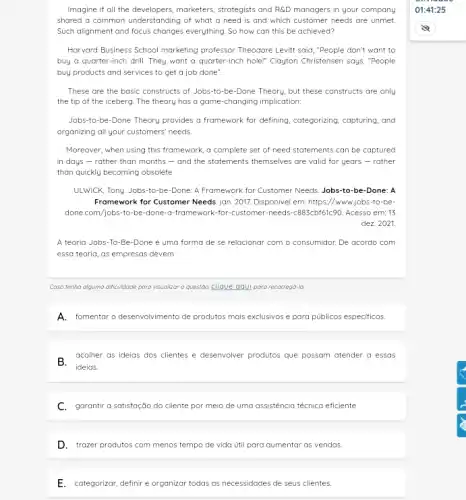 Imagine if all the developers, marketers, strategists and RGD managers in your company
shared a common understanding of what a need is and which customer needs are unmet.
Such alignment and focus changes everything. So how can this be achieved?
Harvard Business School marketing professor Theodore Levitt said ."People don't want to
buy a quarter-inch drill They want a quarter-inch hole!" Clayton Christensen says "People
buy products and services to get a job done".
These are the basic constructs of Jobs-to -be-Done Theory, but these constructs are only
the tip of the iceberg. The theory has a game-changing implication:
Jobs-to-be-Done Theory provides a framework for defining categorizing, capturing, and
organizing all your customers needs
Moreover, when using this framework, a complete set of need statements can be captured
in days - rather than months - and the statements themselves are valid for years -rather
than quickly becoming obsolete
ULWICK, Tony. Jobs-to-be -Done: A Framework for Customer Needs. Jobs-to-be-Done:A
Framework for Customer Needs jan. 2017. Disponivel em:https://www.jobs-to-be-
done.com/jobs-to-be-done -a-framework-for-customer -needs-c883cbf61c90. Acesso em;13
dez. 2021.
A teoria Jobs-To-Be -Done é uma forma de se relacionar com o consumidor. De acordo com
essa teoria, as empresas devem
Caso tenha alguma dificulatade para visualizar a questão.clique aqui para recarregd-la
A.fomentar o desenvolvimento de produtos mais exclusivos e para públicos especificos.
B.acolher as ideias dos clientes e desenvolver produtos que possam atender a essas
C.garantir a satisfação do cliente por meio de uma assisténcia técnica eficiente.
D. trazer produtos com menos tempo de vida Util para aumentar as vendas.
E. categorizar, definire organizar todas as necessidades de seus clientes.