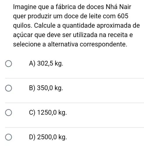 Imagine que a fábrica de doces Nhá Nair
quer produzir um doce de leite com 605
quilos . Calcule a quantidade aproximada de
açúcar que deve ser utilizada na receita e
selecione a alternative a correspondente.
A) 302 ,5 kg.
B) 350,0 kg.
C) 1250 ,0 kg.
D) 2500,0 kg.