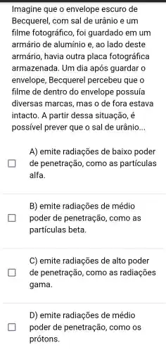 Imagine que o envelope escuro de
Becquerel , com sal de urânio e um
filme fotográfico , foi guardado em um
armário de alumínio e,ao lado deste
armário , havia outra placa fotográfica
armazenada . Um dia após guardar o
envelope , Becquerel percebeu que o
filme de dentro do envelope possuía
diversas marcas , mas o de fora estava
intacto . A partir dessa situação , e
possivel prever que o sal de urânio __
generation
A)emite radiações de baixo poder
de penetração , como as partículas
alfa.
greener
B)emite radiações de médio
poder de penetração , como as
partículas beta.
C)emite radiações de alto poder
de penetração , como as radiações
gama.
D)emite radiações de médio
poder de penetração , como os
prótons.