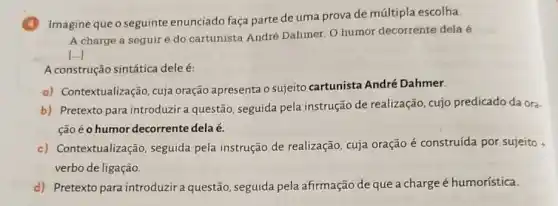 Imagine que o seguinte enunciado faça parte de uma prova de múltipla escolha.
A charge a seguir é do cartunista André Dahmer. O humor decorrente dela é
[...]
A construção sintática dele é:
a) Contextualização, cuja oração apresenta o sujeito cartunista André Dahmer.
b) Pretexto para introduzir a questão seguida pela instrução de realização, cujo predicado da ora
ção é o humor decorrente dela é.
c) Contextualização seguida pela instrução de realização, cuja oração é construída por sujeito
verbo de ligação.
d) Pretexto para introduzira questão, seguida pela afirmação de que a charge é humorística.