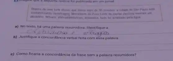 In imagine que a seguinte noticia fol publicada em um jornal
Depois de uma forte chuva, que durou mais de 30 minutos, a cidade de São Paulo está
contabilizando os Moradores da Zona Lesle da capital paulista viveram um
pesadelo. Móveis eletrodomésticos , alimentos, tudo loi arrastado pela água
a) No texto, há uma palavra resumidora Identifique-a
__
b) Justifique a concordância verbal feita com essa palavra.
__
c) Como ficaria a concordância da frase sem a palavra resumidora?