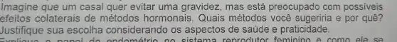 Imagine que um casal quer evitar uma gravidez , mas está preocupado com possiveis
efeitos colaterais de métodos hormonais . Quais métodos você sugeriria e por quê?
Justifique sua escolha considerando os aspectos de saúde e praticidade.
nanol do ondométrio no sistem a renrodutor feminino e como ele . se