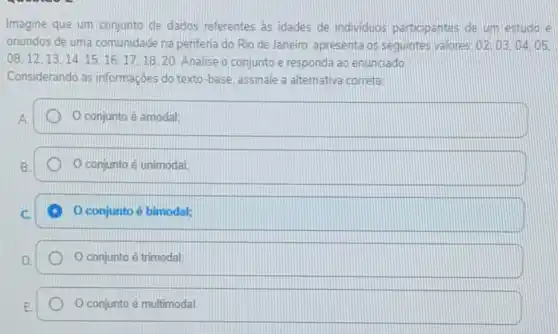 Imagine que um conjunto de dados referentes as idades de individuos participantes de um estudo le
oriundos de uma comunidade na periferia do Rio de Janeiro, apresenta os sequintes valores 02:03.04.05
08,12,13,14,15,16,17,18,20 Analise o conjunto e responda ao enunciado.
Considerando as informações do texto-base, assinale a alternativa correta.
A
conjunto é amodal;
conjunto é unimodal:
conjunto é bimodal;
conjunto é trimodal;
conjunto é multimodal.