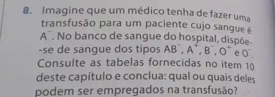 Imagine que um médico tenha de fazer uma
transfusão para um paciente cujo sangue é
A . No banco de sangue do hospital , dispōe-
-se de sangue dos tipos AB^-,A^+,B^-,O^+
e O^-
Consulte as tabelas fornecidas no item 10
deste capítulo e conclua qual ou quais deles
podem ser empregados na transfusão?