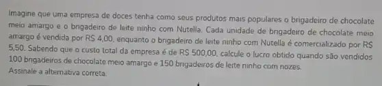 Imagine que uma empresa de doces tenha como seus produtos mais populares o brigadeiro de chocolate
meio amargo e o brigadeiro de leite ninho com Nutella. Cada unidade de brigadeiro de chocolate meio
amargo é vendida por R 4,00
enquanto o brigadeiro de leite ninho com Nutella é comercializado por RS
5,50. Sabendo que o custo total da empresa é de R 500,00 calcule o lucro obtido quando são vendidos
100 brigadeiros de chocolate meio amargo e 150 brigadeiros de leite ninho com nozes.
Assinale a alternativa correta.