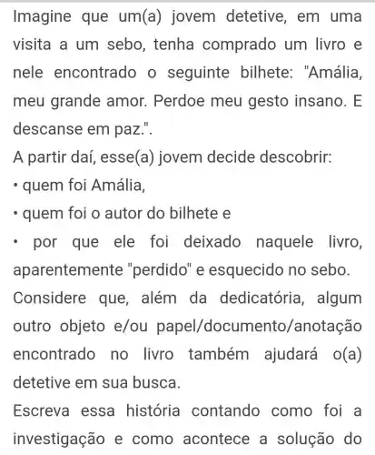 Imagine que um(a)) jovem detetive , em uma
visita a um sebo , tenha comprado um livro e
nele encontrado o seguinte bilhete ''Amália,
meu grande amor . Perdoe meu gesto insano. E
descanse em paz.".
A partir daí , esse (a) jovem decide descobrir:
- quem foi Amália,
- quem foi o autor do bilhete e
- por que ele foi deixado naquele livro,
apar entemente "perdido" e esquecido no sebo.
Considere que, além da dedicatória , algum
outro objeto e/ou papel /documento /anotação
encontrado no livro também ajudará o(a)
detetive em sua busca.
Escreva essa história contando como foi a
investigação e como acontece a solução do