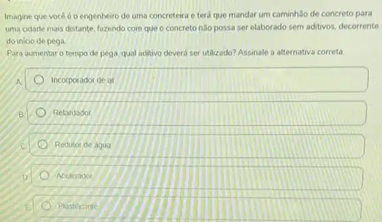 Imagine que você é o engenheiro de uma concreteira e terá que mandar um caminhão de concreto para
uma cidade mais distante fazendo com que o concreto não possa ser elaborado sem aditivos decorrente
do inicio de pega.
Para aumentar o tempo de pega, qual aditivo deverá ser utilizado? Assinale a alternativa correta.
Incorporador de ar
B
Retardador
Redutor de agua
Acelerador
Plastificante