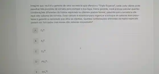 Imagine que você é o gerente de uma sorveteria que oferece o "Triplo Especial", onde cada cliente pode
escolher trés porçōes de sorvete para compor a sua taça. Como gerente , você precisa calcular quantas
combinações differentes de triplos especiais os clientes podem formar, sabendo que a sorveteria ofe-
rece oito sabores de sorvete. Esse cálculo é essencial para organizar o estoque de sabores mais popu-
lares e garantir a variedade que atrai os clientes. Quantas combinações differentes de triplos especiais
podem ser formadas com esses oito sabores disponiveis?
A C_(3)^8
B A_(3)8.
C C_(8)^10
D PR_(3)^10.
E AR_(3)^10