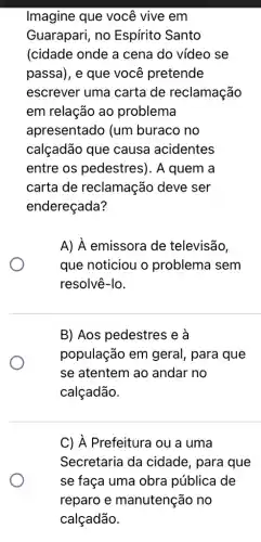 Imagine que você vive em
Guarapari, no Espírito Santo
(cidade onde a cena do vídeo se
passa), e que você pretende
escrever uma carta de reclamação
em relação ao problema
apresentado (um buraco no
calçadão que causa acidentes
entre os pedestres). A quem a
carta de reclamação deve ser
endereçada?
A) hat (A) emissora de televisão,
que noticiou o problema sem
resolvê-lo.
B) Aos pedestres e a
população em geral, para que
se atentem ao andar no
calçadão.
C) A Prefeitura ou a uma
Secretaria da cidade, para que
se faça uma obra pública de