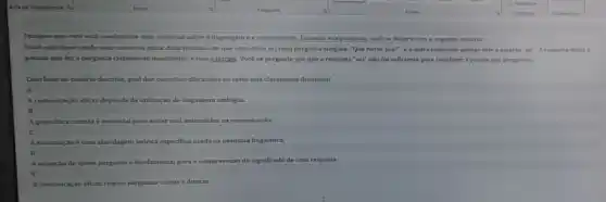 Imagine que voci está condurindo uma pesquisa sobre a linguagem e a comunicação. Durante sua pesquisa você se depara com o seguinte cenário:
Vocé esti observando uma conversa entre duas pessoas em que uma delas faz uma pergunta simples "Que horas sion", e a outra responde apenar com a palavra 'sei"A resposta deixa a
pessoa que feza perpunta claramente insatisfelta,isso gintriga Você se pergunta por que a resposta "sel" nào foi suficiente para satisfazer a pessoa que perguntou.
Com base no centrio descrito, qual dos conceitos discutidos no texto está claramente ilustrado?
A
A comunicação eficaz depende da utilização de linguagem ambigua.
A gramática correta ê essencial para evitar mal entendidos na comunicação.
C
A emunciaçoé uma abordagem teórica especifica usada na pesquisa linguistica.
A intenção de quem pergunta é fundamental para a compreensão do significado de uma resposta.
E
A comunicaçio eficaz requer respostas curtas e diretas.