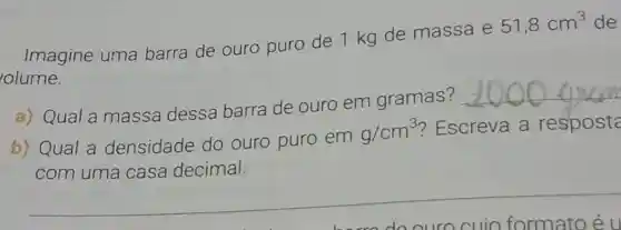 Imagine uma barra de ouro puro de 1 kg de massa e
51,8cm^3 de
olume.
a) Qual a massa dessa barra de ouro em gramas?
__
b) Qual a densidade do ouro puro em
g/cm^3
? Escreva a resposta
com uma casa decimal.
__