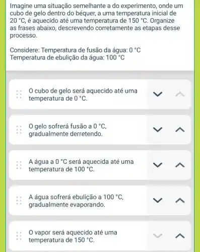 Imagine uma situação semelhante a do experimento , onde um
cubo de gelo dentro do béquer, a uma temperatura inicial de
20^circ C é aquecido até uma temperatura de 150^circ C Organize
as frases abaixo , descrevendo corretamente as etapas desse
processo.
Considere Temperatura de fusão da água: 0^circ C
Temperatura de ebulição da água: 100^circ C
0 cubo de gelo será aquecido até uma
temperature de 0^circ C
0 gelo sofrerá fusão a 0^circ C
gradualmente derretendo.
A água a 0^circ C será aquecida até uma
temperatura de 100^circ C
A água sofrerá ebulição a 100^circ C
gradualmente evaporando.
0 vapor será aquecido até uma
temperatura de 150^circ C