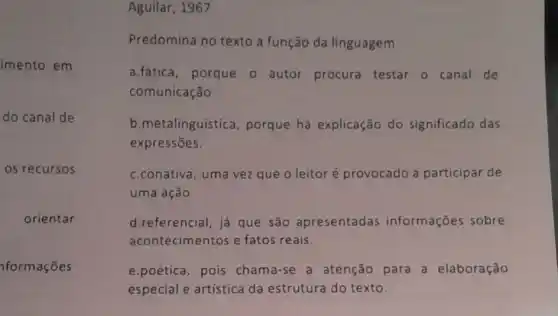 imento em
Aguilar, 1967.
Predomina no texto a função da linguagem
a.fática, porque o autor procura testar o canal de
comunicação.
b.metalinguística , porque há explicação do significado das
expressões.
c.conativa, uma vez que o leitoré provocado a participar de
uma ação.
d.referencial, já que são apresentadas informações sobre
acontecimentos e fatos reais.
e.poética, pois chama-se a atenção para a elaboração
especial e artistica da estrutura do texto.
do canal de
05 recursos
orientar
formações