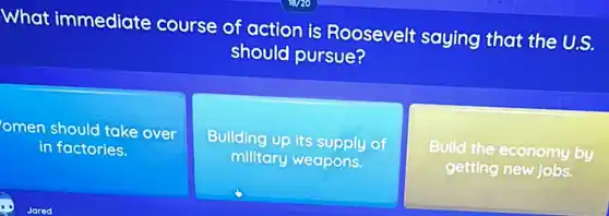 What immediate course of action is Roosevelt saying that the U.S.
should pursue?
omen should take over
in factories.
Building up its supply of
military weapons.
Build the economy by
getting new jobs.