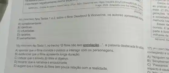 impactaram negativamente minha exper
9 ago 2024. Adaptado para fine didstices. Frage AdoroCinema 25 jul. 2024 . Disponível em:https://meulink fit/cyDJbF mepBZGLB b. Acess, .
14)(200079883) Nos Textos 1 e 2, sobre o filme Deadpool &Wolverine . OS autores apresentam opinize
A)complementares.
B)idênticas.
C)infundadas.
D)opostas.
E)semelhantes.
15)(P00079884)No Texto 1,no trecho "O filme não tem enrolação ....a palavra destacada foi utilizatz
A)apontar que o filme convida o público a interagir com os personagens.
B) evidenciar que o filme apresenta longa duração.
C) indicar que o enredo do filme é objetivo.
D)mostrar que a narrativa e emocionante.
E) sugerir que a história do filme tem pouca relação com a realidade.
Dados d
ao praticar
mais. 21,6% 
gerações. 16
a sociedade
melhoria nas
Esses da
correto . E ta
parte é form
milhares de
MESSIAS, Ma
17 (P11129417)Ne
começando a c
A)"Ninguém co
B)"Simplesmen
C)"Passamos
impacto é caus: